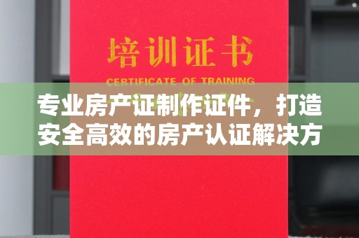 任县专业房产证制作证件，打造安全高效的房产认证解决方案