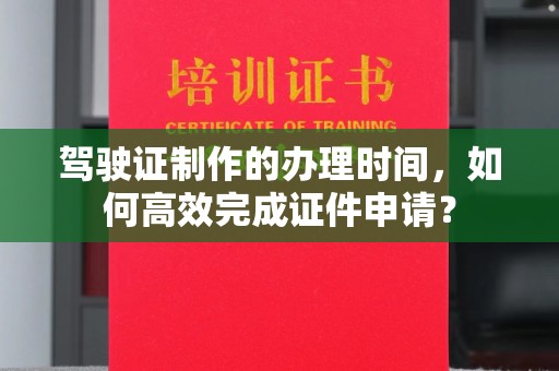 任县驾驶证制作的办理时间，如何高效完成证件申请？